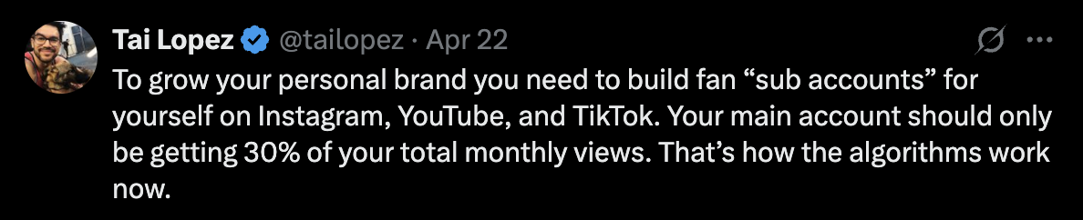 Post by Tai Lopez, @tailopez, dated April 22: To grow your personal brand you need to build fan sub accounts for yourself on Instagram, YouTube, and TikTok. Your main account should only be getting 30% of your total monthly views. That’s how the algorithms work now.